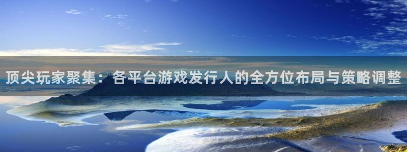 im电竞官网官网注册账号怎么注册：顶尖玩家聚集：各平台游戏发行人的全方位布局与策略调整
