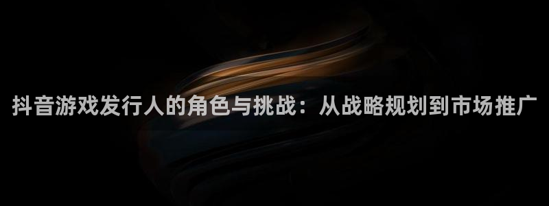 im电竞官网注册平台官网登录：抖音游戏发行人的角色与挑战：从战略规划到市场推广