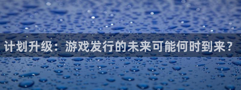 im电竞官网平台代理条件怎么样：计划升级：游戏发行的未来可能何时到来？