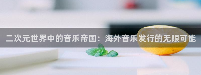 im电竞官网登录注册不了怎么回事：二次元世界中的音乐帝国：海外音乐发行的无限可能
